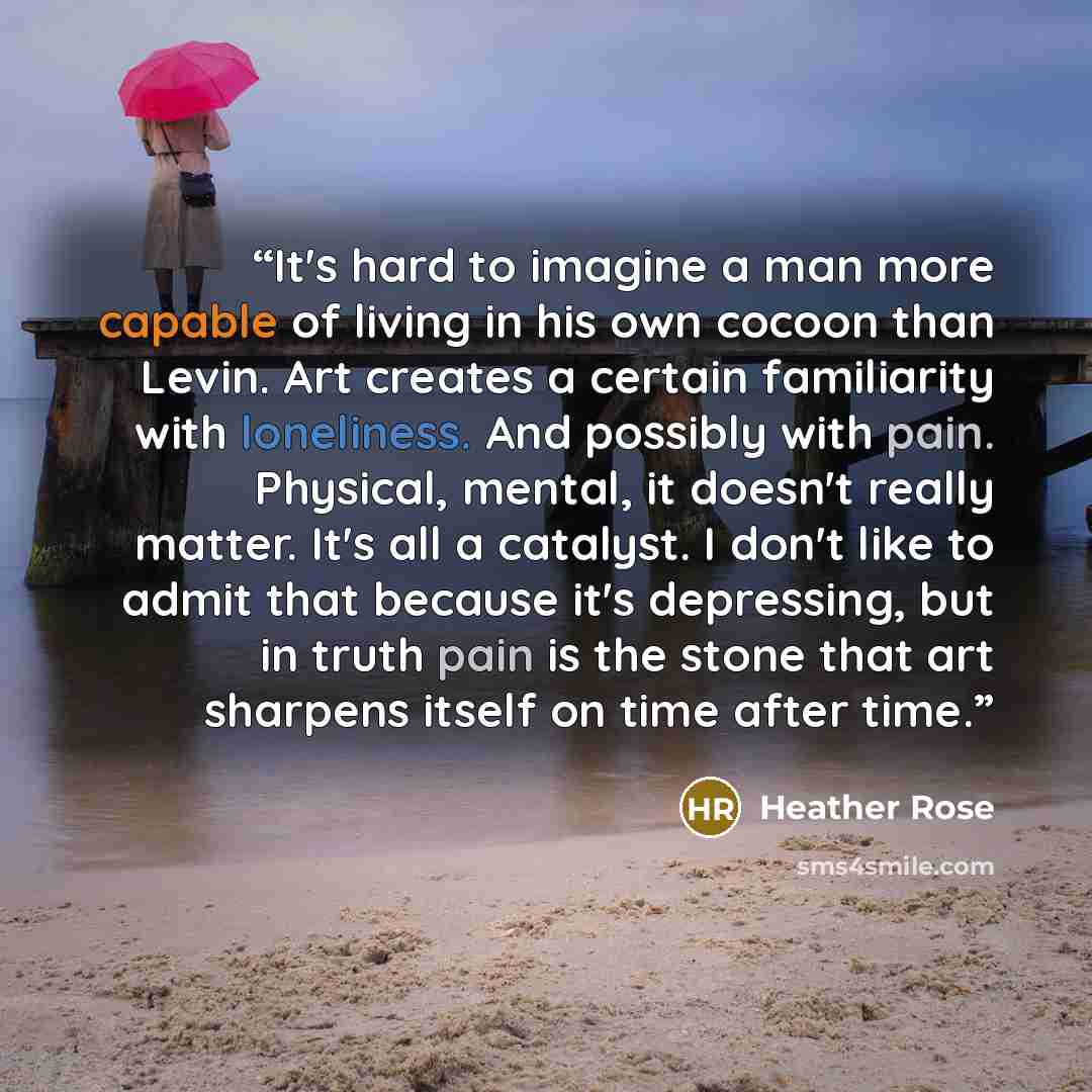 “It's hard to imagine a man more capable of living in his own cocoon than Levin. Art creates a certain familiarity with loneliness. And possibly with pain. Physical, mental, it doesn't really matter. It's all a catalyst. I don't like to admit that because it's depressing, but in truth pain is the…” quote by Heather Rose