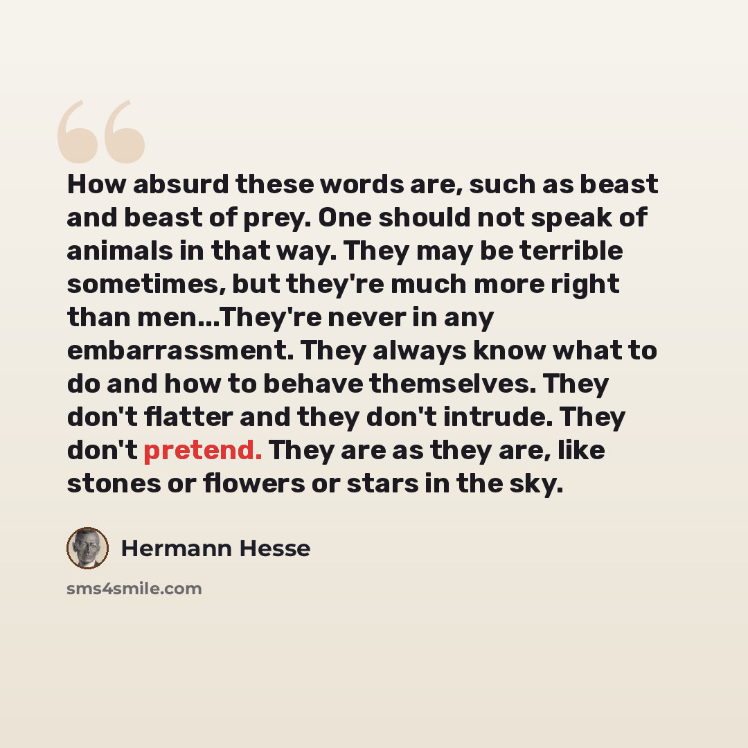 “How absurd these words are, such as beast and beast of prey. One should not speak of animals in that way. They may be terrible sometimes, but they're much more right than men...They're never in any embarrassment. They always know what to do and how to behave themselves. They don't flatter and they…” quote by Hermann Hesse