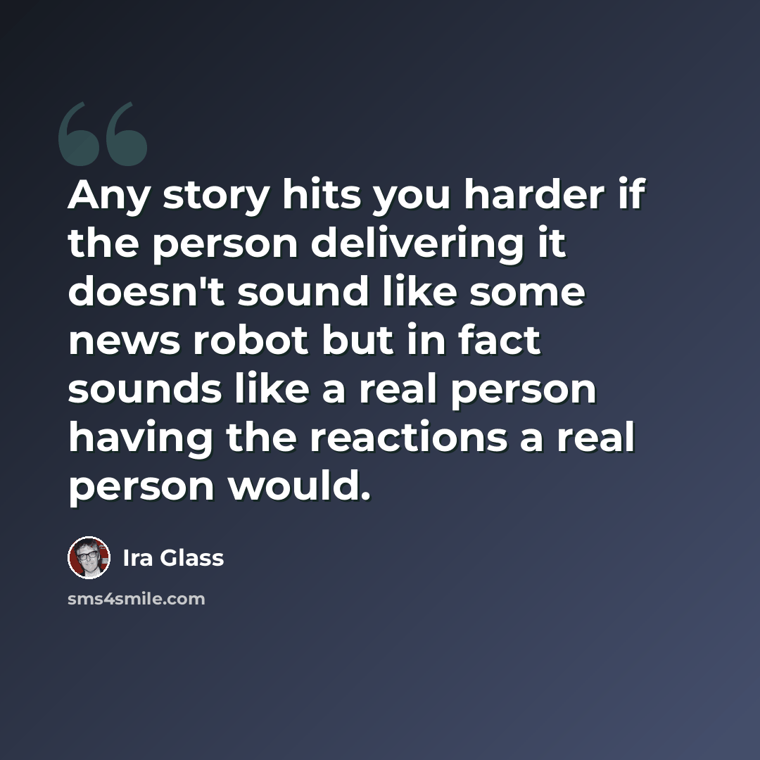 “Any story hits you harder if the person delivering it doesn't sound like some news robot but in fact sounds like a real person having the reactions a real person would.” quote by Ira Glass