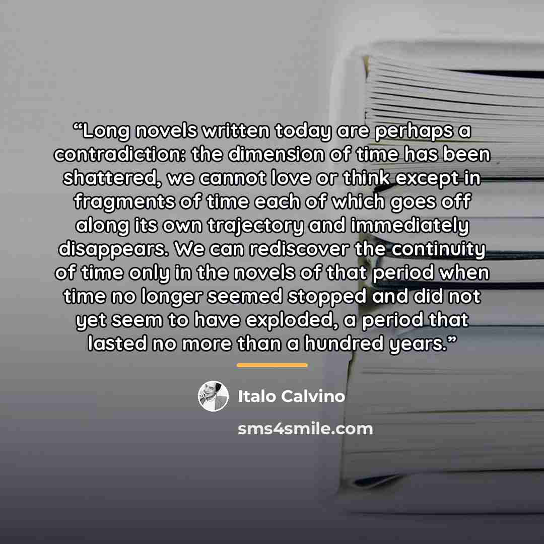 “Long novels written today are perhaps a contradiction: the dimension of time has been shattered, we cannot love or think except in fragments of time each of which goes off along its own trajectory and immediately disappears. We can rediscover the continuity of time only in the novels of that…” quote by Italo Calvino