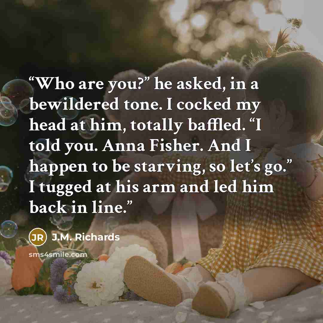 “Who are you?” he asked, in a bewildered tone. I cocked my head at him, totally baffled. “I told you. Anna Fisher. And I happen to be starving, so let’s go.” I tugged at his arm and led him back in line.” quote by J.M. Richards