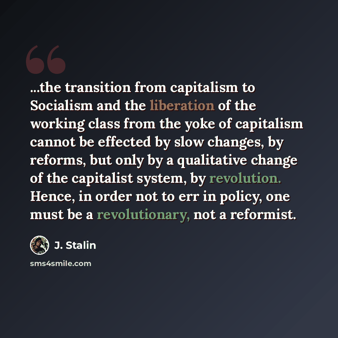 “...the transition from capitalism to Socialism and the liberation of the working class from the yoke of capitalism cannot be effected by slow changes, by reforms, but only by a qualitative change of the capitalist system, by revolution. Hence, in order not to err in policy, one must be a…” quote by J. Stalin