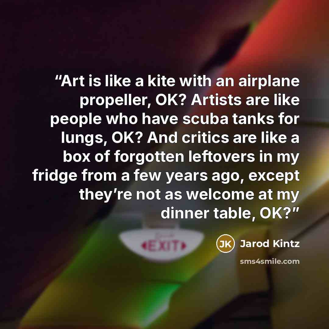 “Art is like a kite with an airplane propeller, OK? Artists are like people who have scuba tanks for lungs, OK? And critics are like a box of forgotten leftovers in my fridge from a few years ago, except they’re not as welcome at my dinner table, OK?” quote by Jarod Kintz