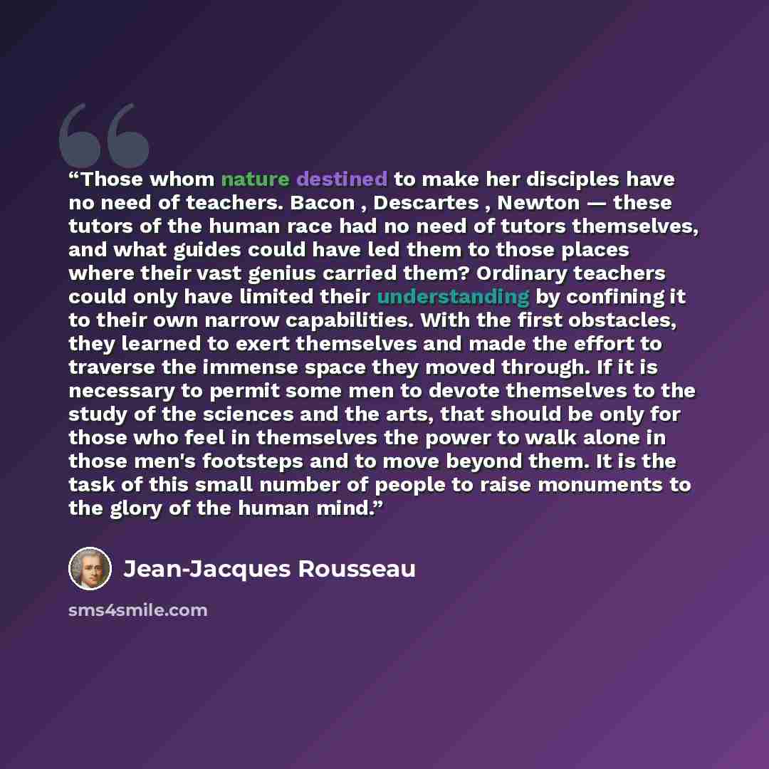 “Those whom nature destined to make her disciples have no need of teachers. Bacon , Descartes , Newton — these tutors of the human race had no need of tutors themselves, and what guides could have led them to those places where their vast genius carried them? Ordinary teachers could only have…” quote by Jean-Jacques Rousseau