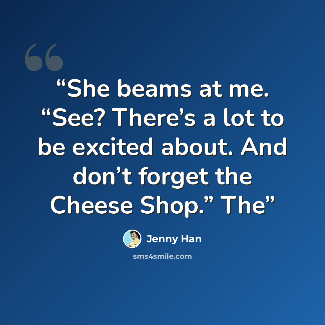 “She beams at me. “See? There’s a lot to be excited about. And don’t forget the Cheese Shop.” The” quote by Jenny Han