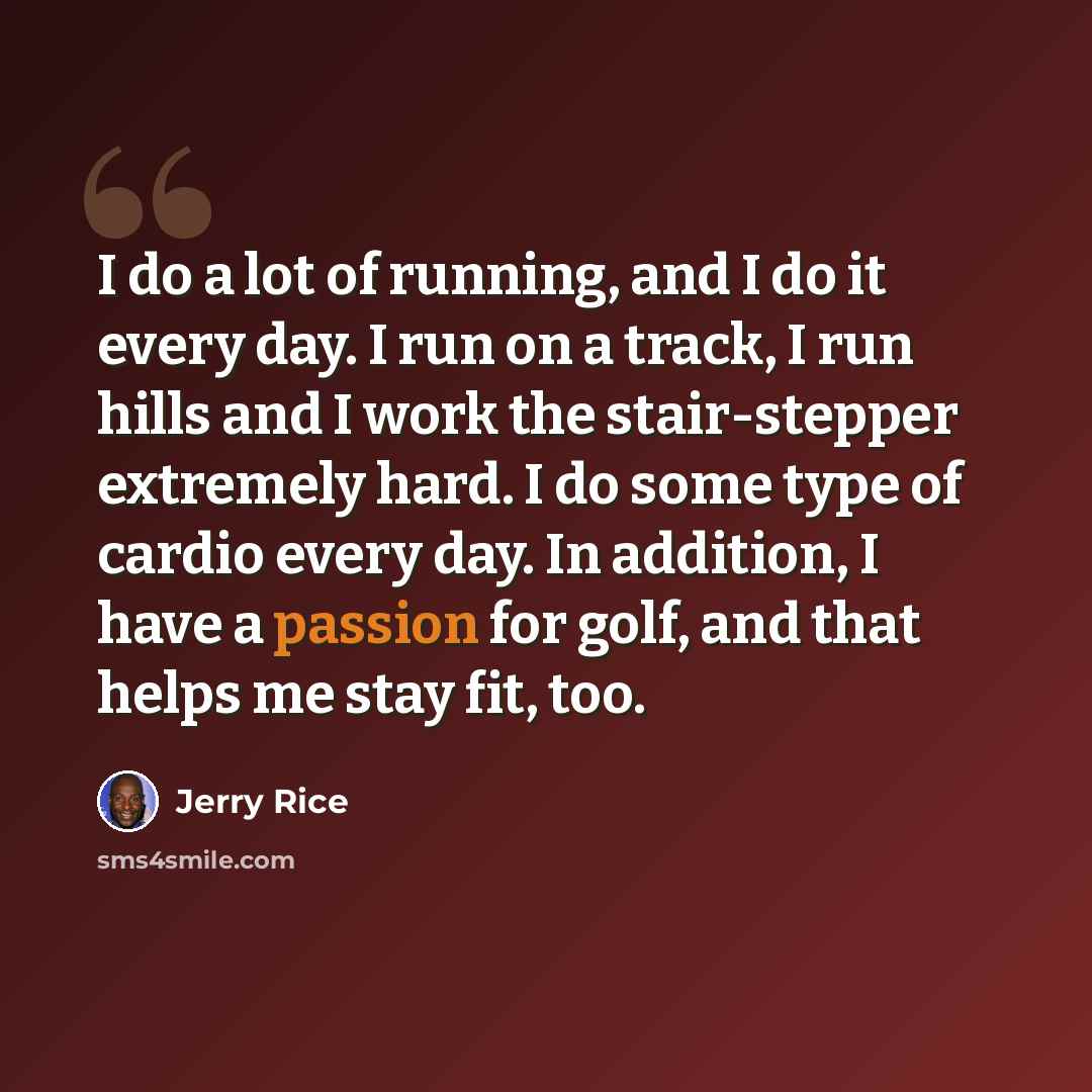 “I do a lot of running, and I do it every day. I run on a track, I run hills and I work the stair-stepper extremely hard. I do some type of cardio every day. In addition, I have a passion for golf, and that helps me stay fit, too.” quote by Jerry Rice