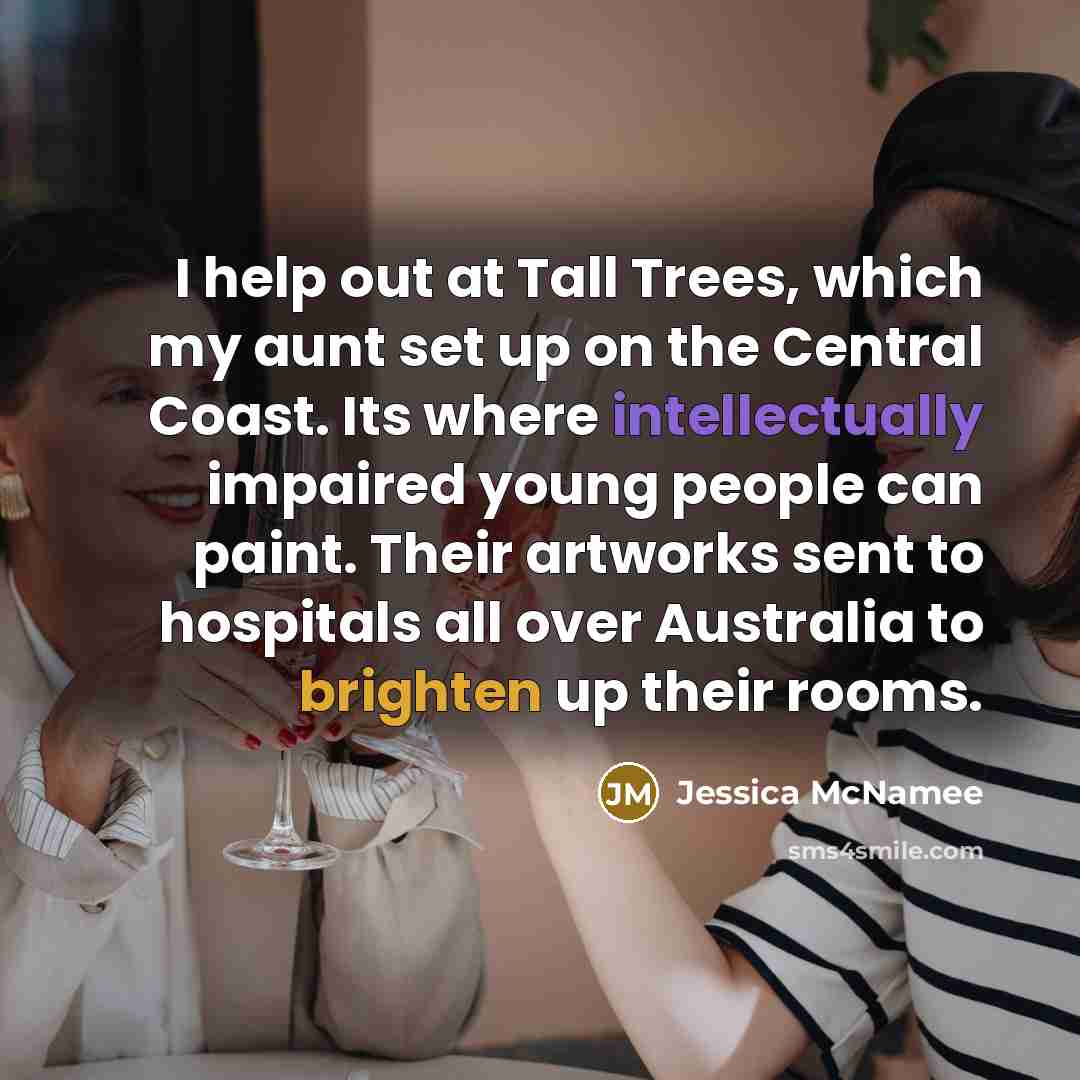 “I help out at Tall Trees, which my aunt set up on the Central Coast. Its where intellectually impaired young people can paint. Their artworks sent to hospitals all over Australia to brighten up their rooms.” quote by Jessica McNamee