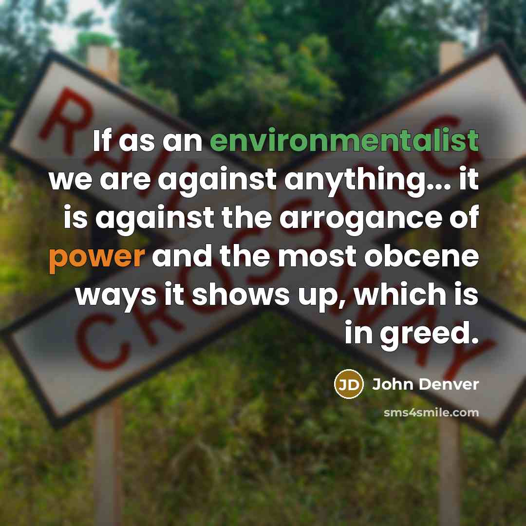 “If as an environmentalist we are against anything... it is against the arrogance of power and the most obcene ways it shows up, which is in greed.” quote by John Denver