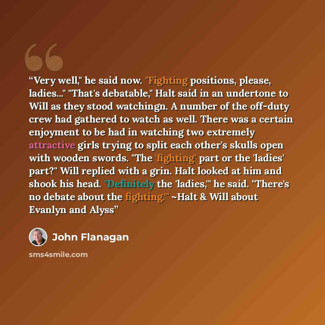 “Very well," he said now. "Fighting positions, please, ladies..." "That's debatable," Halt said in an undertone to Will as they stood watchingn. A number of the off-duty crew had gathered to watch as well. There was a certain enjoyment to be had in watching two extremely attractive girls trying to…” quote by John Flanagan