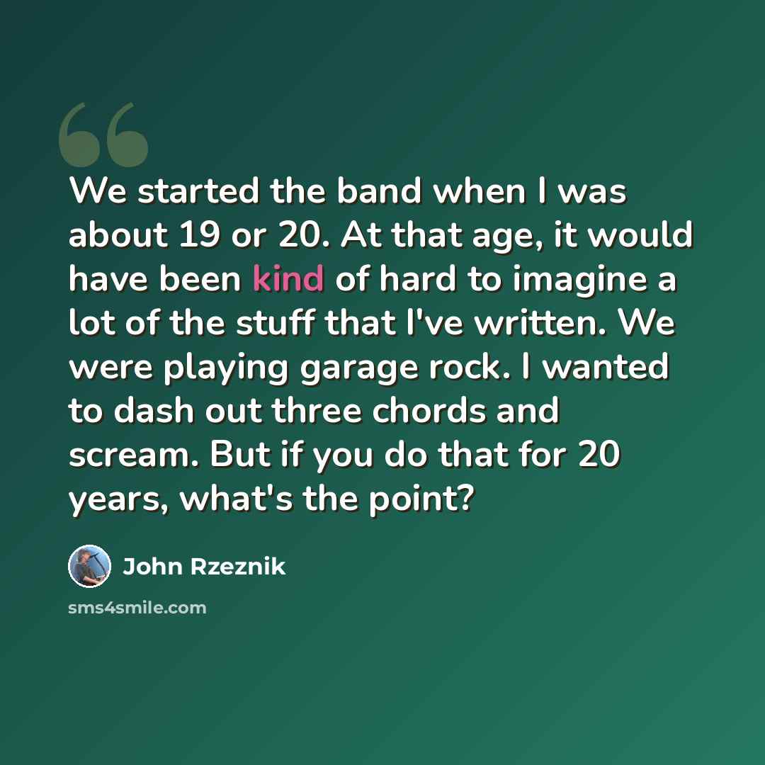 “We started the band when I was about 19 or 20. At that age, it would have been kind of hard to imagine a lot of the stuff that I've written. We were playing garage rock. I wanted to dash out three chords and scream. But if you do that for 20 years, what's the point?” quote by John Rzeznik