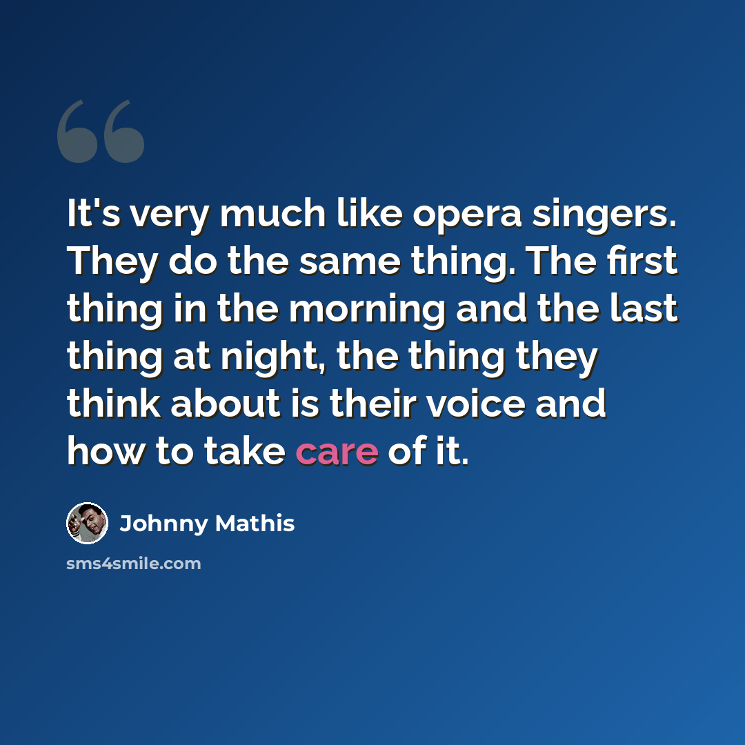 “It's very much like opera singers. They do the same thing. The first thing in the morning and the last thing at night, the thing they think about is their voice and how to take care of it.” quote by Johnny Mathis