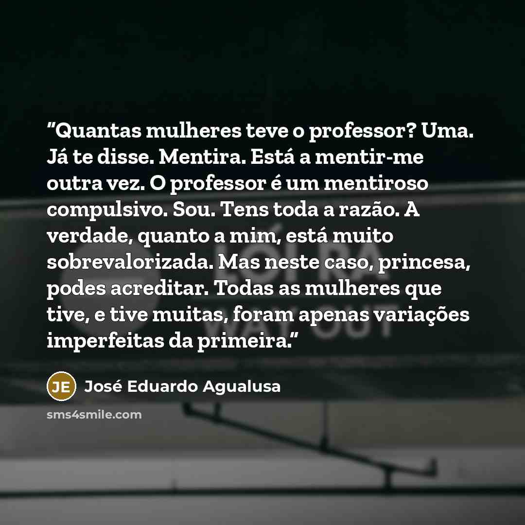 “Quantas mulheres teve o professor? Uma. Já te disse. Mentira. Está a mentir-me outra vez. O professor é um mentiroso compulsivo. Sou. Tens toda a razão. A verdade, quanto a mim, está muito sobrevalorizada. Mas neste caso, princesa, podes acreditar. Todas as mulheres que tive, e tive muitas, foram…” quote by José Eduardo Agualusa