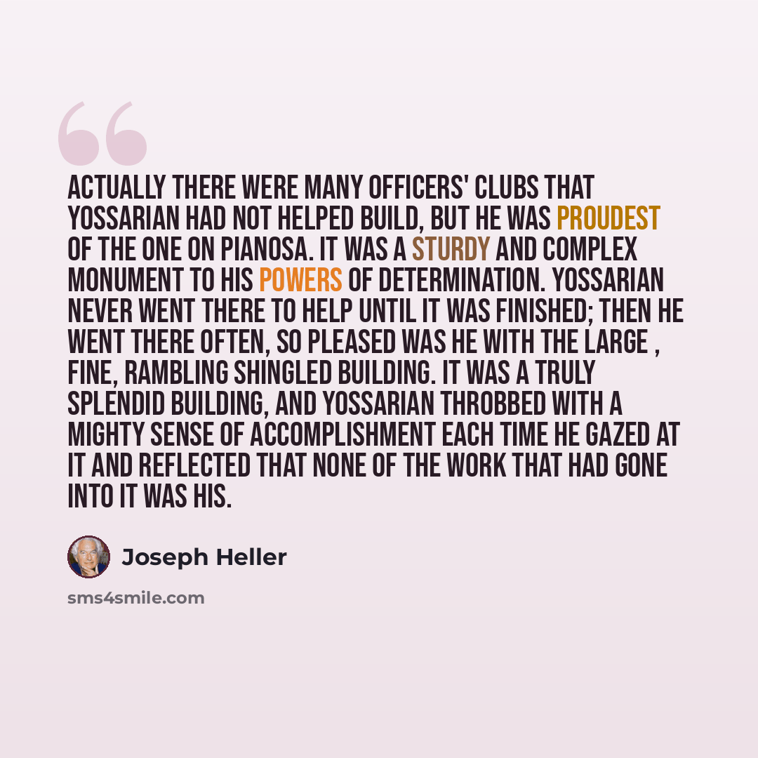 “Actually there were many officers' clubs that Yossarian had not helped build, but he was proudest of the one on Pianosa. It was a sturdy and complex monument to his powers of determination. Yossarian never went there to help until it was finished; then he went there often, so pleased was he with…” quote by Joseph Heller