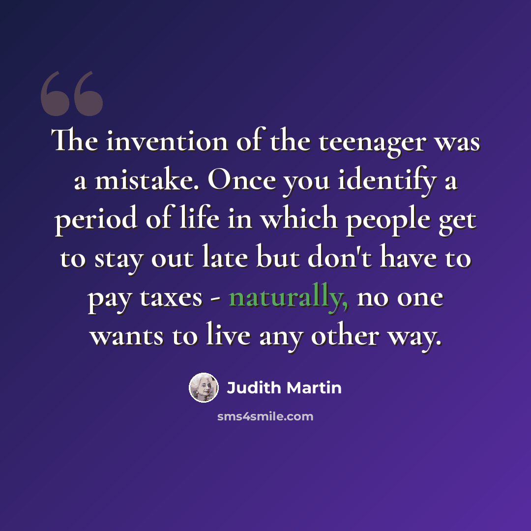 “The invention of the teenager was a mistake. Once you identify a period of life in which people get to stay out late but don't have to pay taxes - naturally, no one wants to live any other way.” quote by Judith Martin