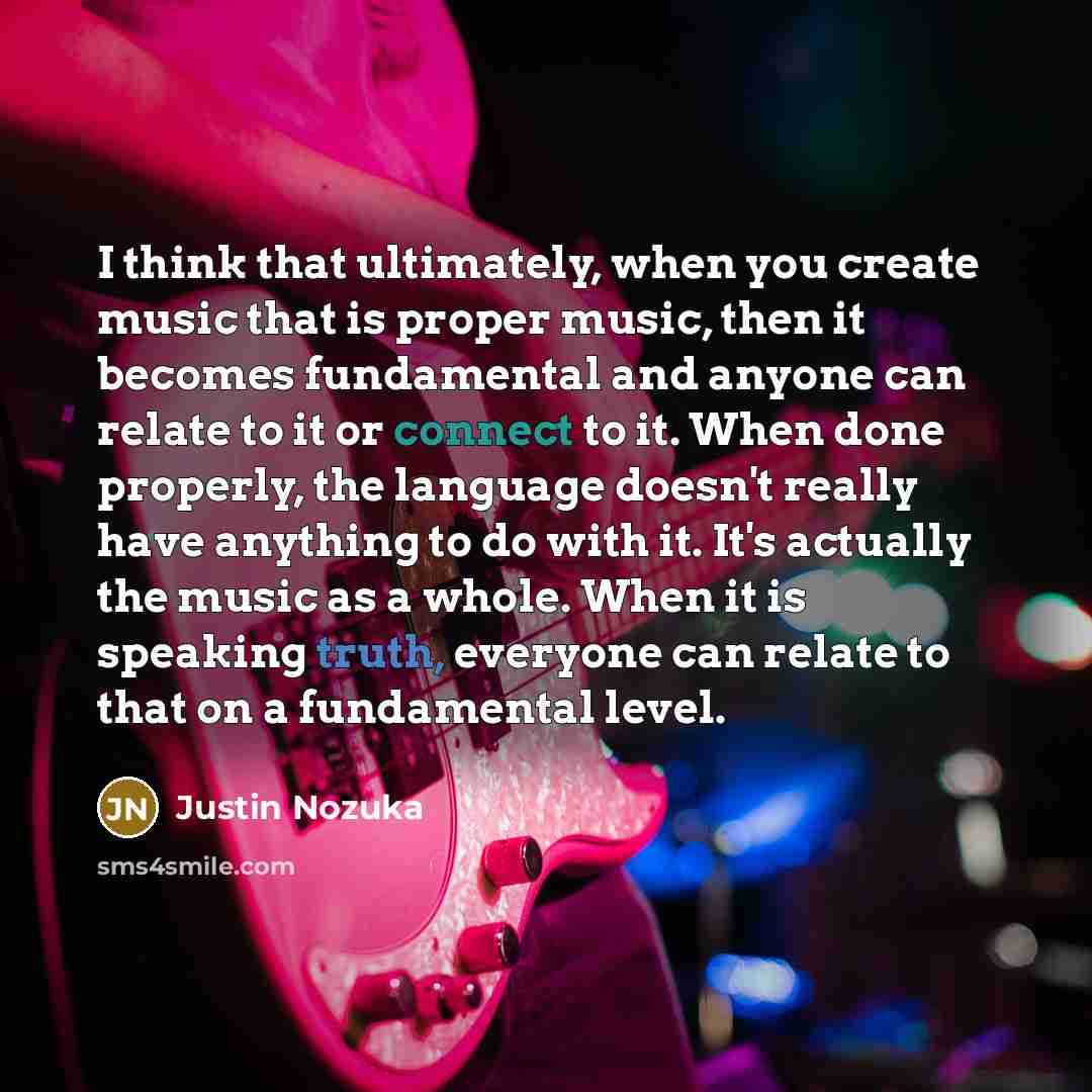 “I think that ultimately, when you create music that is proper music, then it becomes fundamental and anyone can relate to it or connect to it. When done properly, the language doesn't really have anything to do with it. It's actually the music as a whole. When it is speaking truth, everyone can…” quote by Justin Nozuka