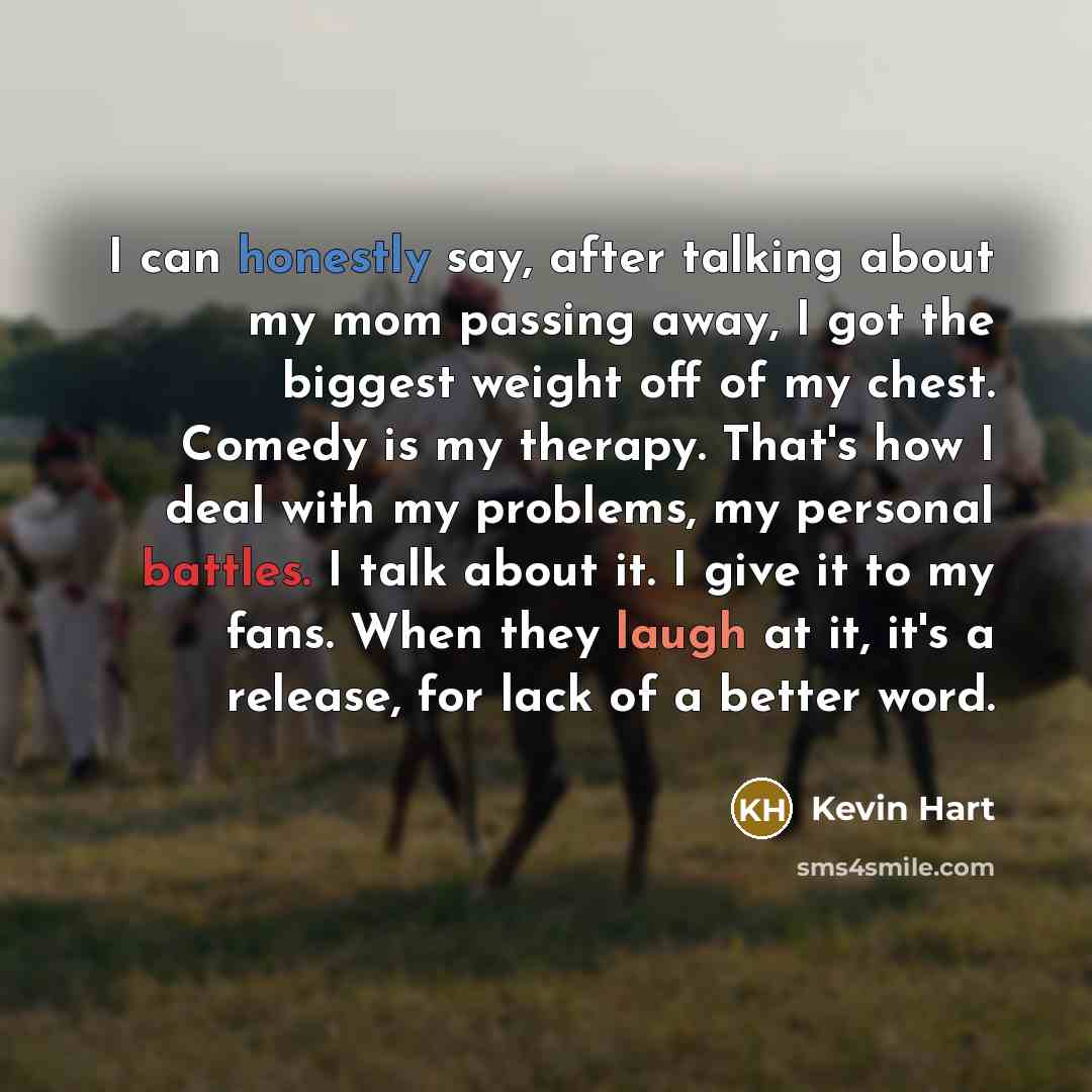 “I can honestly say, after talking about my mom passing away, I got the biggest weight off of my chest. Comedy is my therapy. That's how I deal with my problems, my personal battles. I talk about it. I give it to my fans. When they laugh at it, it's a release, for lack of a better word.” quote by Kevin Hart