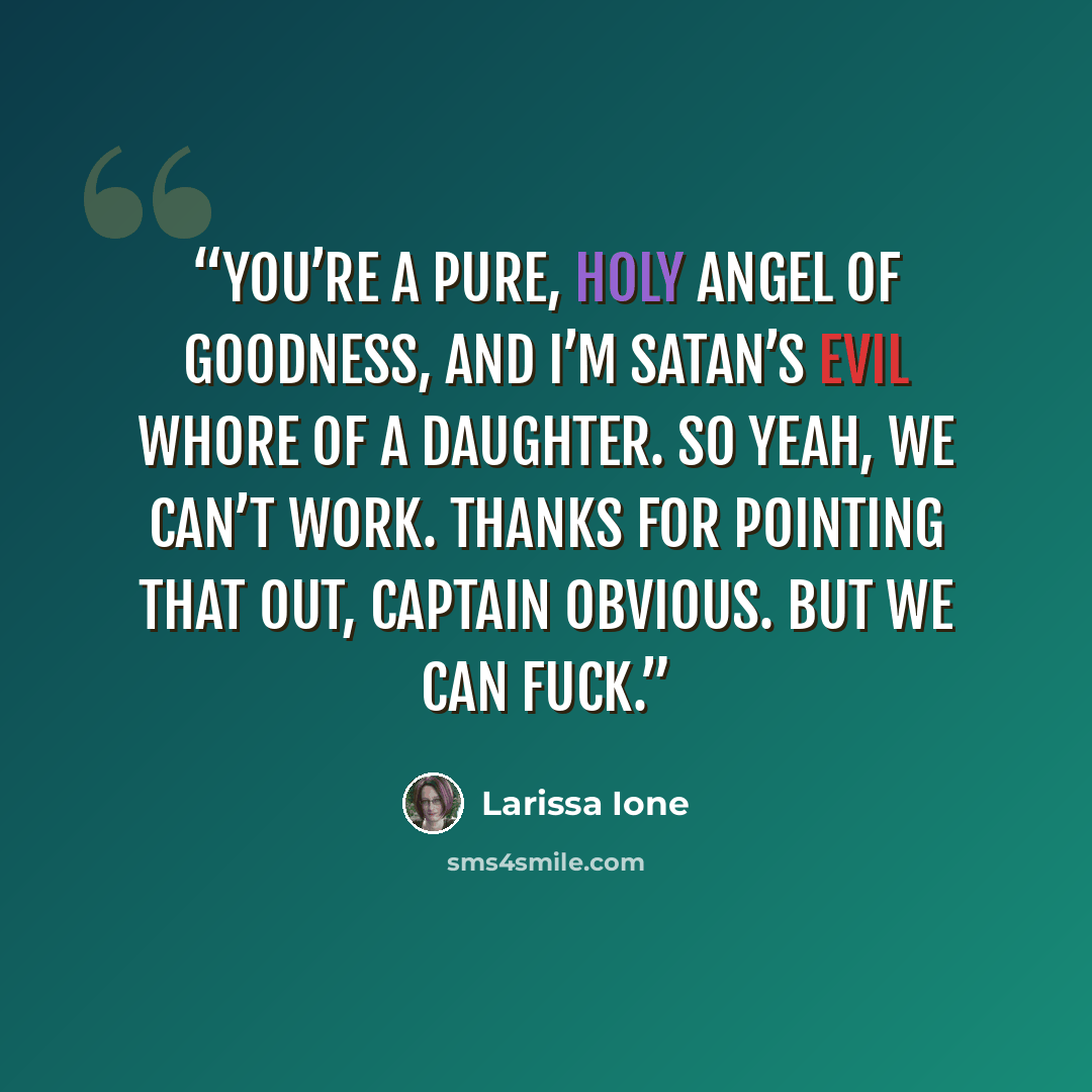 “You’re a pure, holy angel of goodness, and I’m Satan’s evil whore of a daughter. So yeah, we can’t work. Thanks for pointing that out, Captain Obvious. But we can fuck.” quote by Larissa Ione