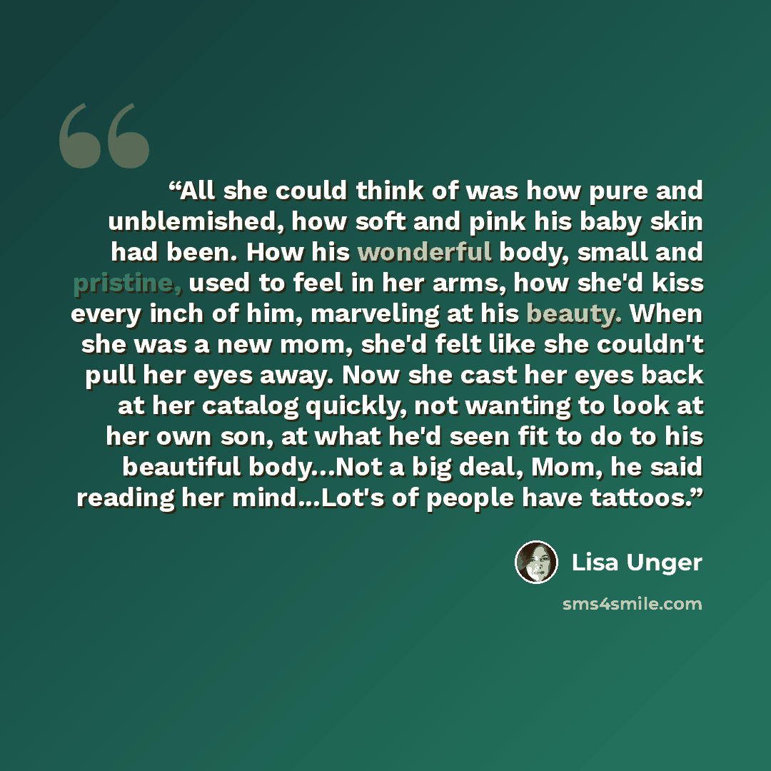 “All she could think of was how pure and unblemished, how soft and pink his baby skin had been. How his wonderful body, small and pristine, used to feel in her arms, how she'd kiss every inch of him, marveling at his beauty. When she was a new mom, she'd felt like she couldn't pull her eyes away…” quote by Lisa Unger