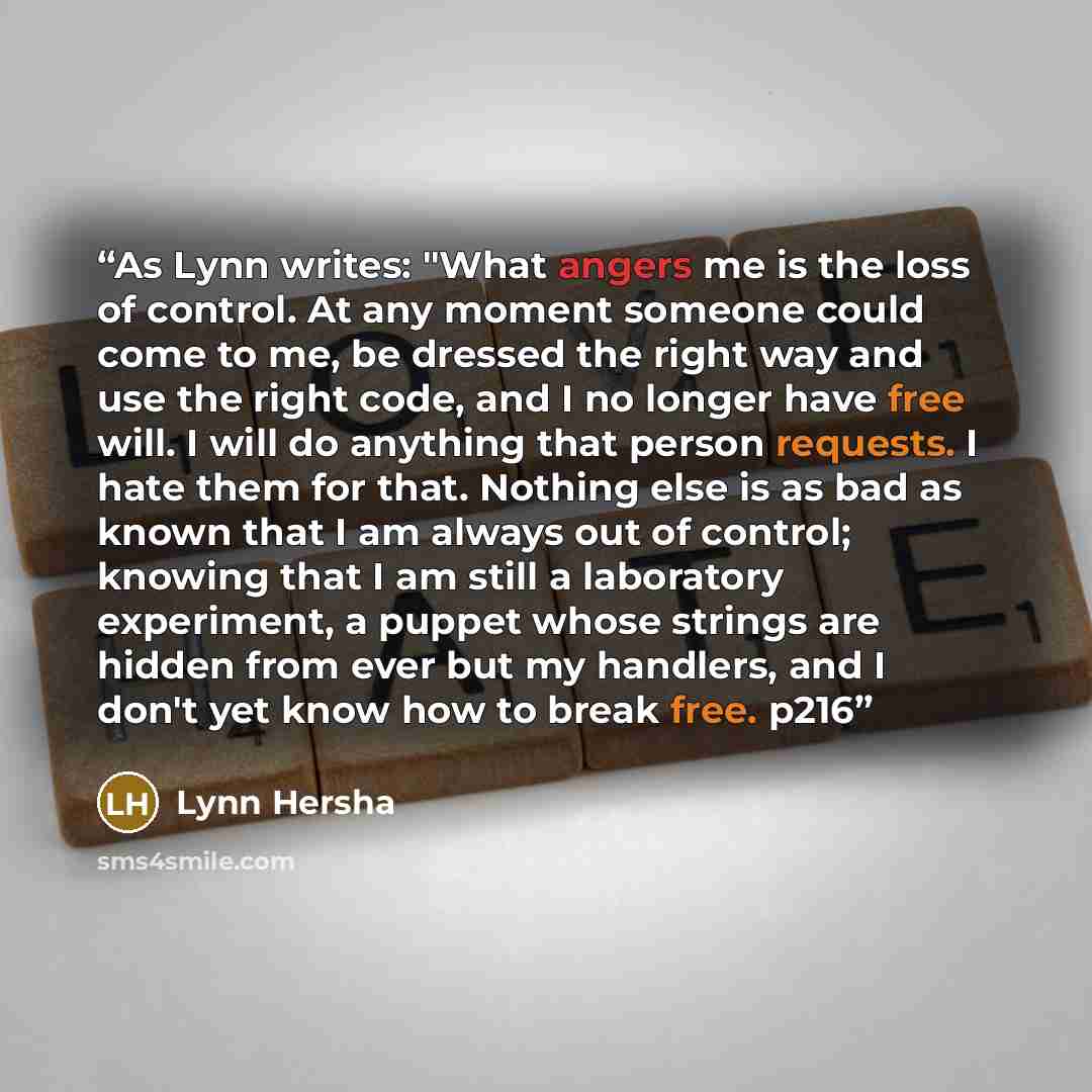 “As Lynn writes: "What angers me is the loss of control. At any moment someone could come to me, be dressed the right way and use the right code, and I no longer have free will. I will do anything that person requests. I hate them for that. Nothing else is as bad as known that I am always out of…” quote by Lynn Hersha