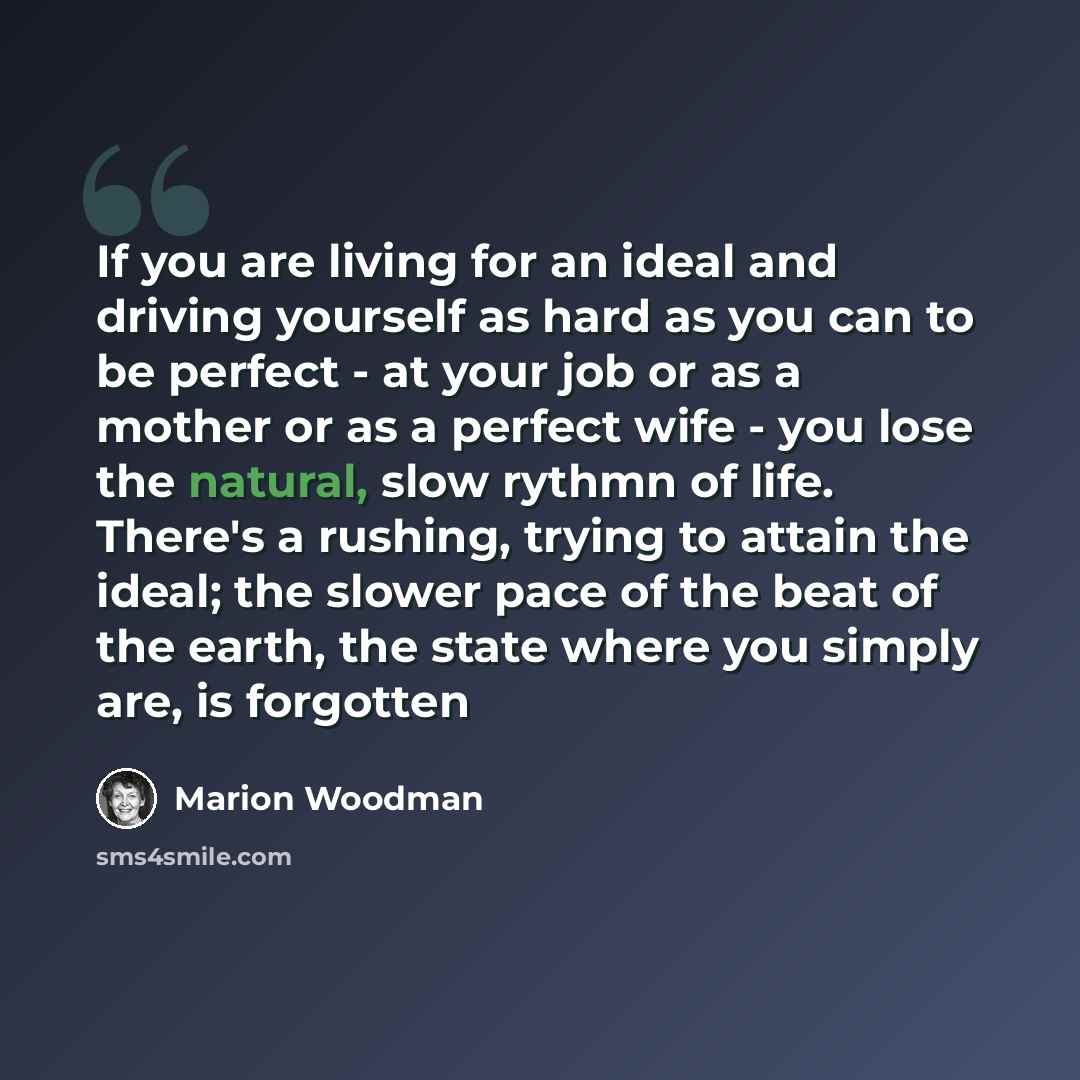 “If you are living for an ideal and driving yourself as hard as you can to be perfect - at your job or as a mother or as a perfect wife - you lose the natural, slow rythmn of life. There's a rushing, trying to attain the ideal; the slower pace of the beat of the earth, the state where you simply…” quote by Marion Woodman