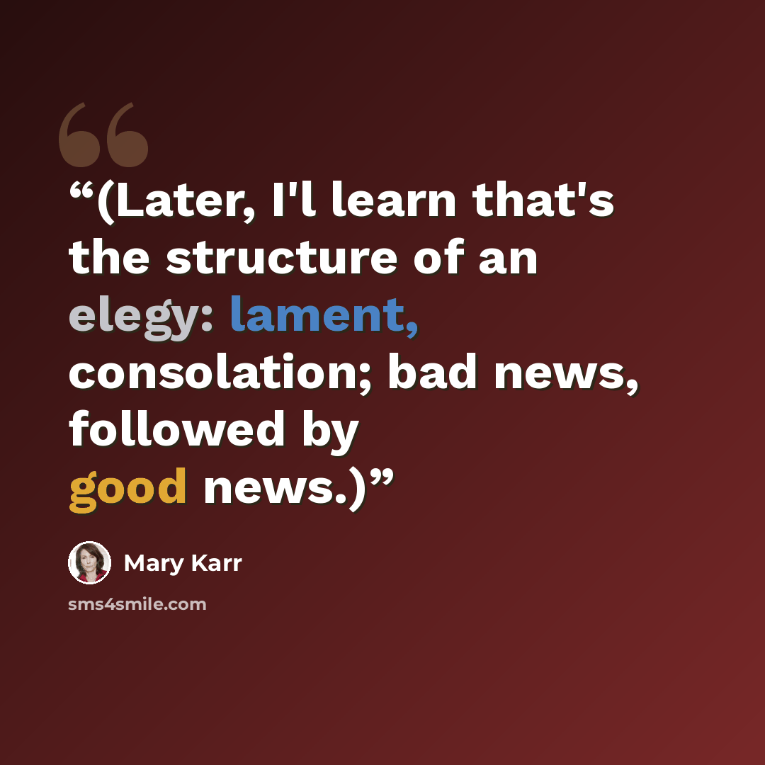 “(Later, I'l learn that's the structure of an elegy: lament, consolation; bad news, followed by good news.)” quote by Mary Karr
