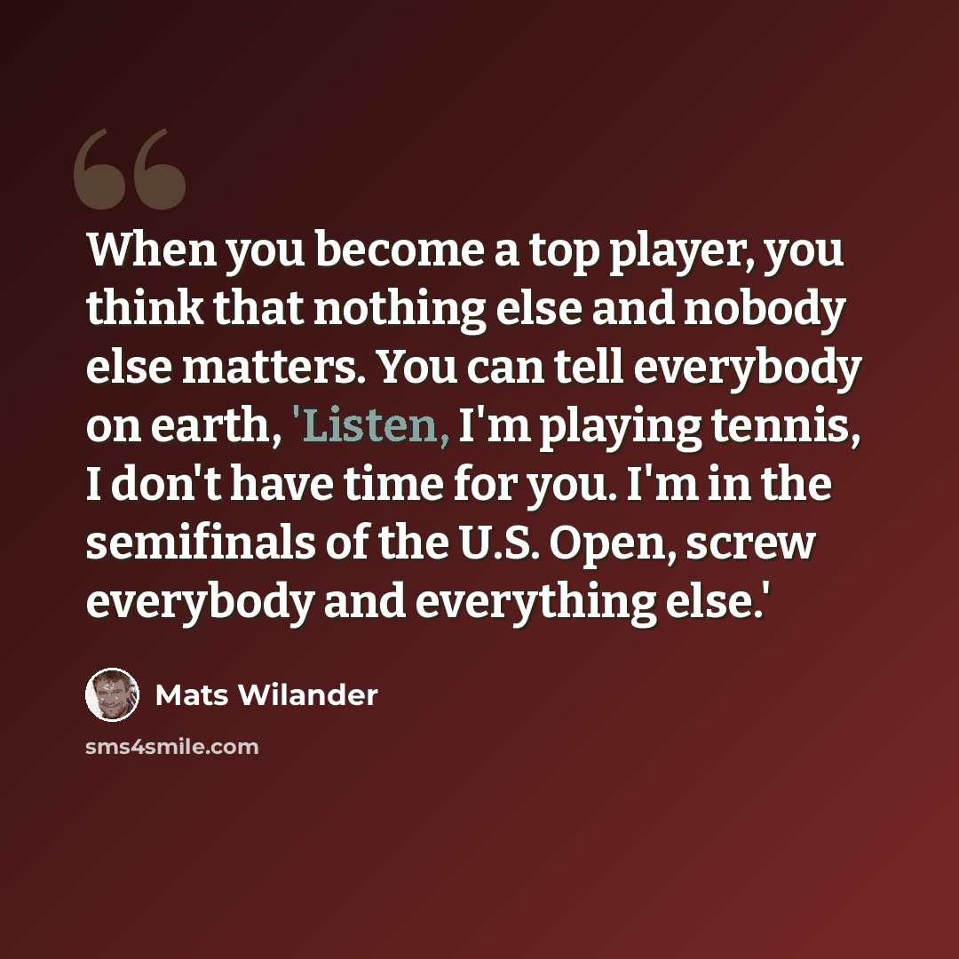 “When you become a top player, you think that nothing else and nobody else matters. You can tell everybody on earth, 'Listen, I'm playing tennis, I don't have time for you. I'm in the semifinals of the U.S. Open, screw everybody and everything else.'” quote by Mats Wilander