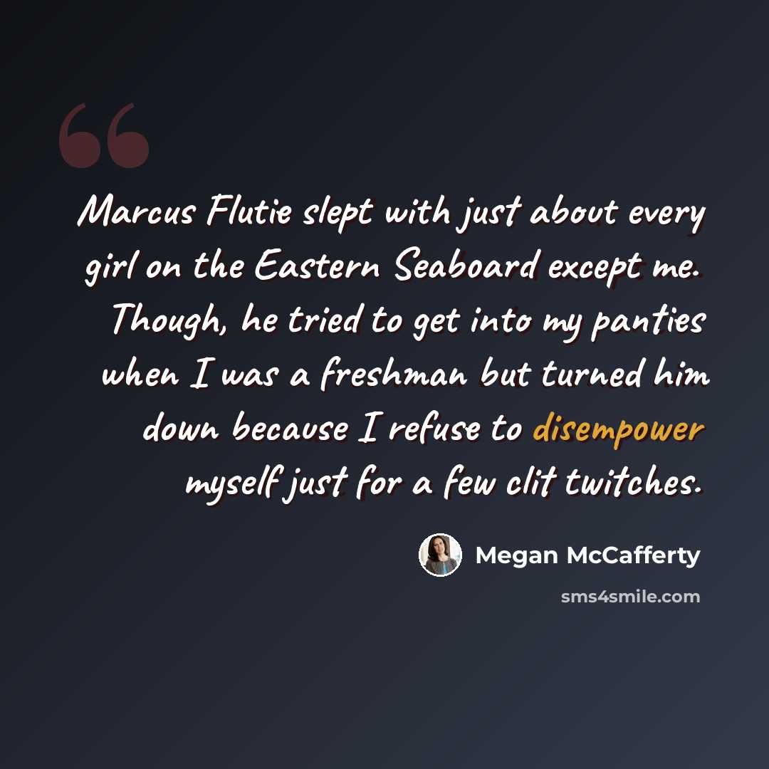 “Marcus Flutie slept with just about every girl on the Eastern Seaboard except me. Though, he tried to get into my panties when I was a freshman but turned him down because I refuse to disempower myself just for a few clit twitches.” quote by Megan McCafferty