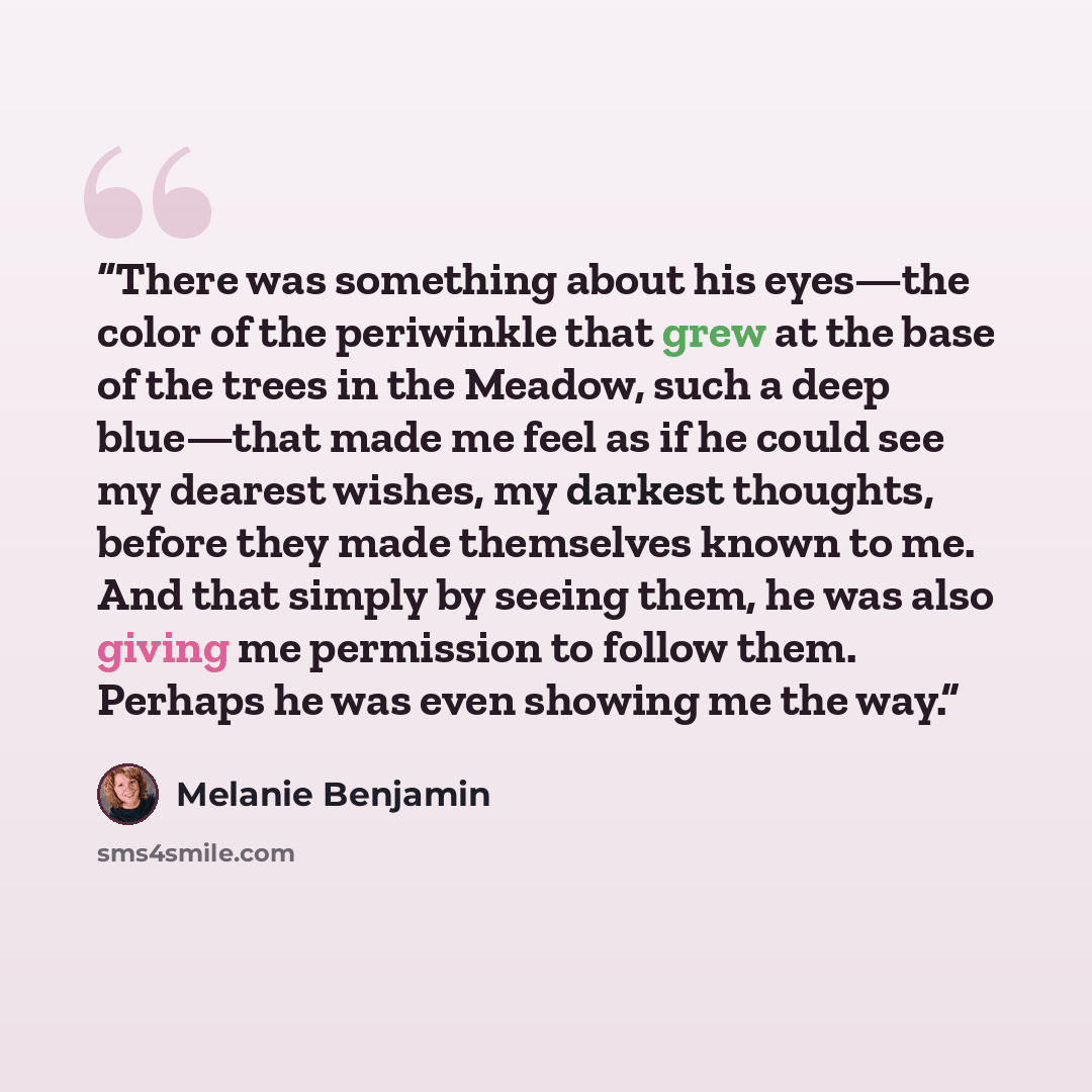 “There was something about his eyes—the color of the periwinkle that grew at the base of the trees in the Meadow, such a deep blue—that made me feel as if he could see my dearest wishes, my darkest thoughts, before they made themselves known to me. And that simply by seeing them, he was also giving…” quote by Melanie Benjamin