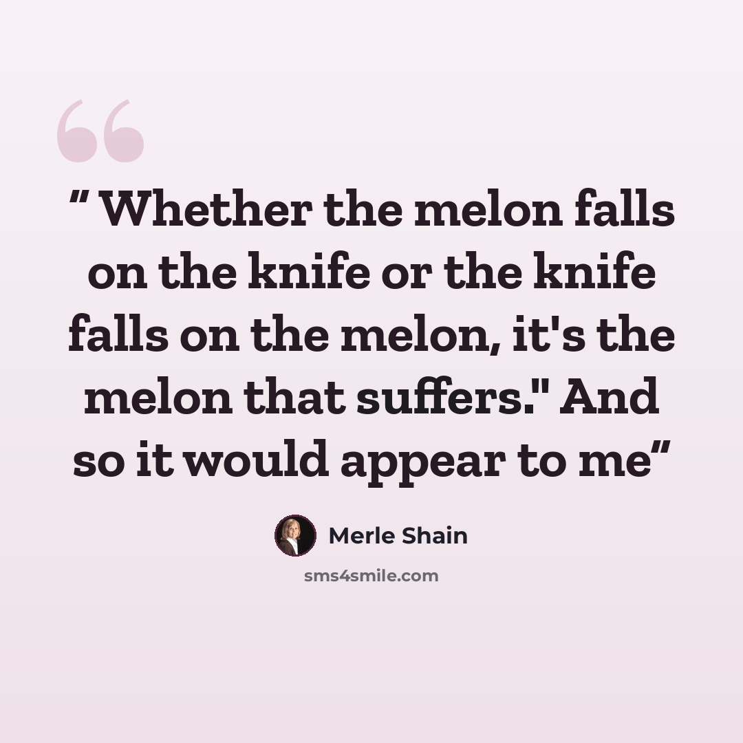 “Whether the melon falls on the knife or the knife falls on the melon, it's the melon that suffers." And so it would appear to me” quote by Merle Shain