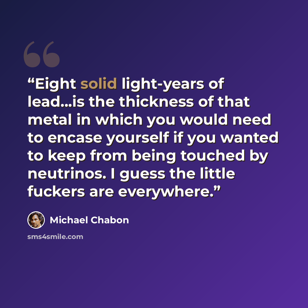 “Eight solid light-years of lead...is the thickness of that metal in which you would need to encase yourself if you wanted to keep from being touched by neutrinos. I guess the little fuckers are everywhere.” quote by Michael Chabon