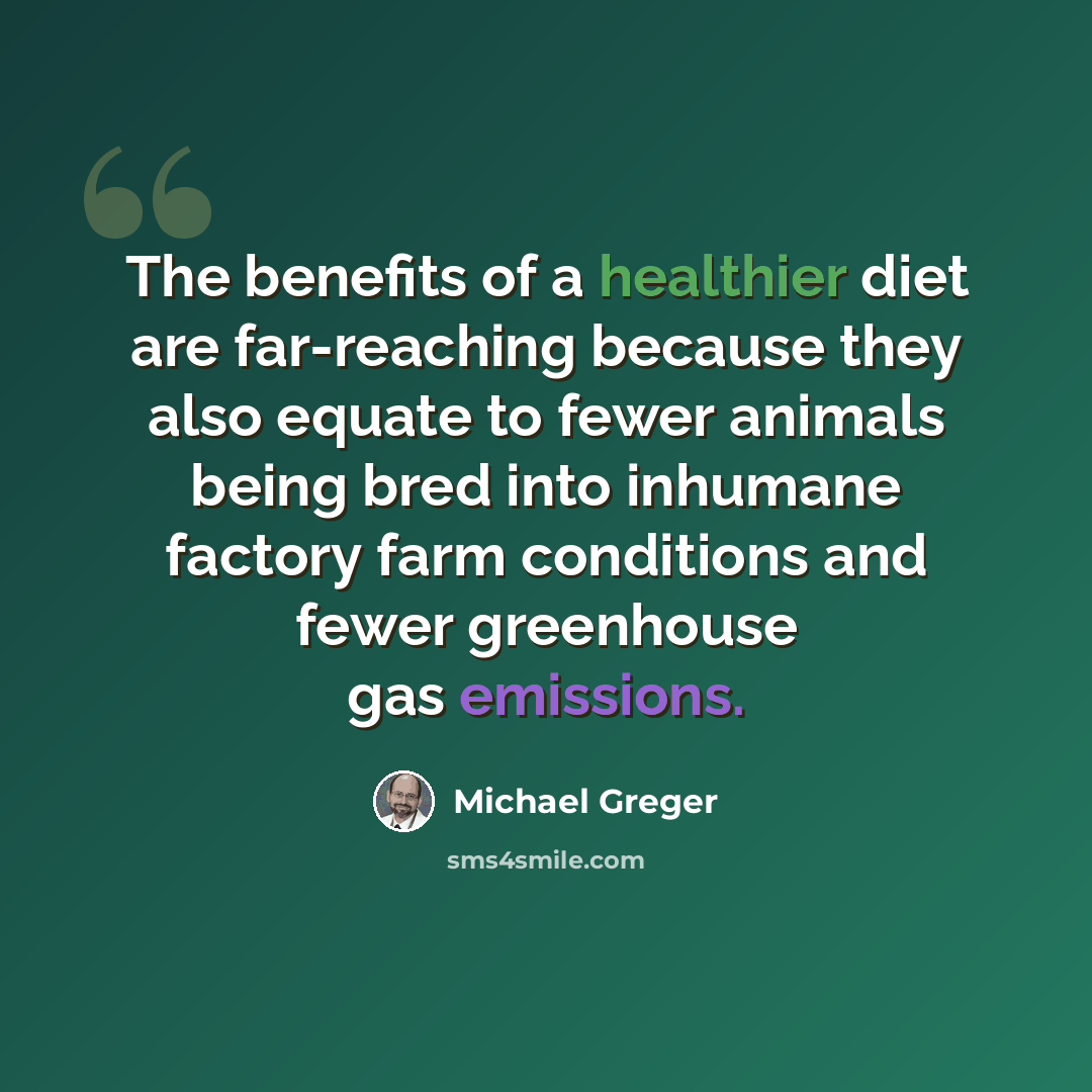 “The benefits of a healthier diet are far-reaching because they also equate to fewer animals being bred into inhumane factory farm conditions and fewer greenhouse gas emissions.” quote by Michael Greger