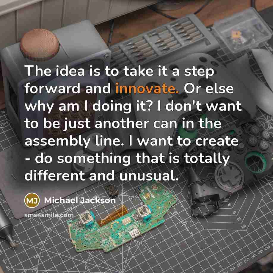 “The idea is to take it a step forward and innovate. Or else why am I doing it? I don't want to be just another can in the assembly line. I want to create - do something that is totally different and unusual.” quote by Michael Jackson