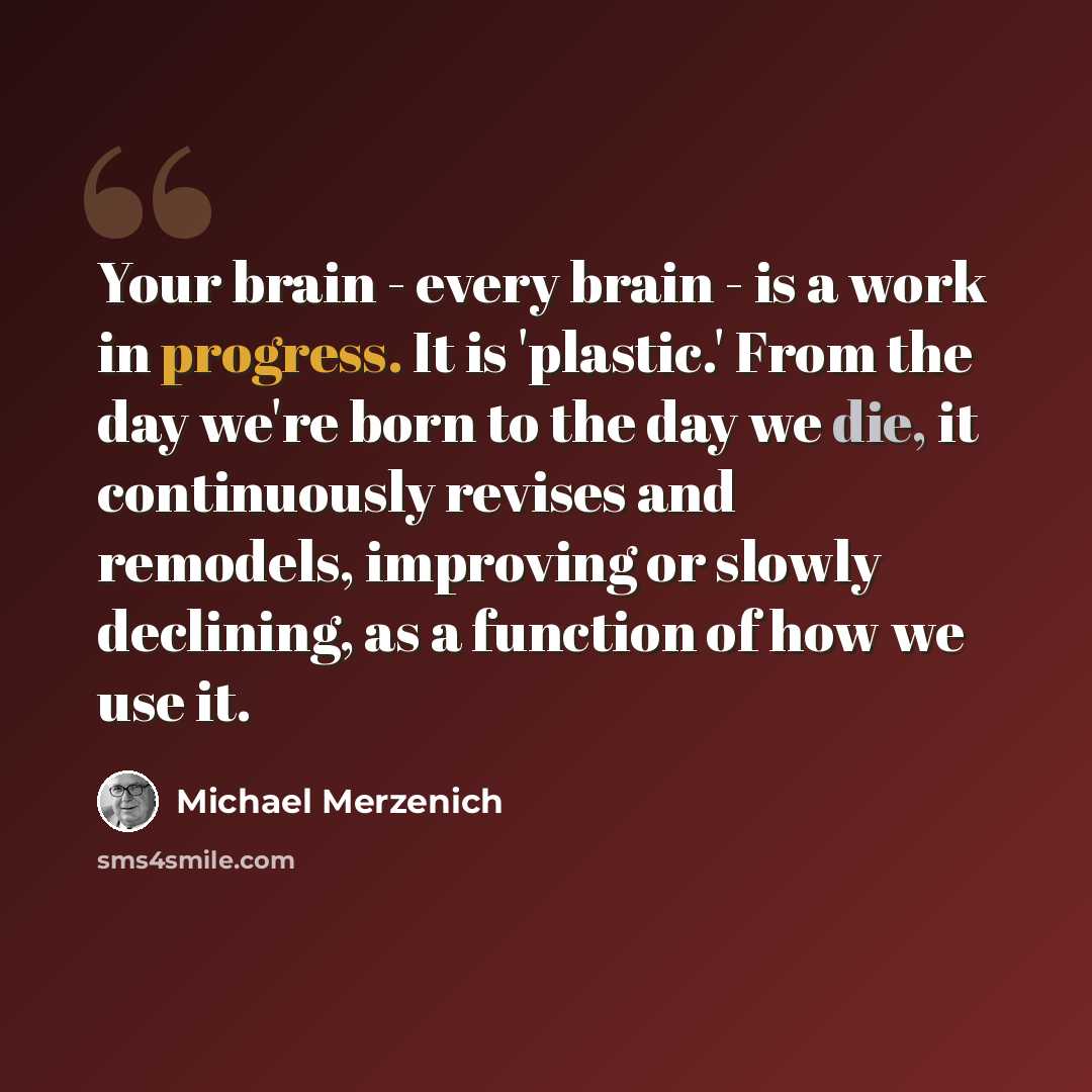“Your brain - every brain - is a work in progress. It is 'plastic.' From the day we're born to the day we die, it continuously revises and remodels, improving or slowly declining, as a function of how we use it.” quote by Michael Merzenich