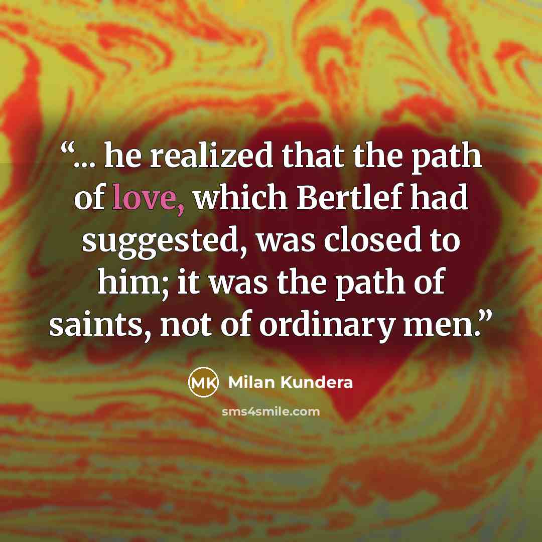 “... he realized that the path of love, which Bertlef had suggested, was closed to him; it was the path of saints, not of ordinary men.” quote by Milan Kundera