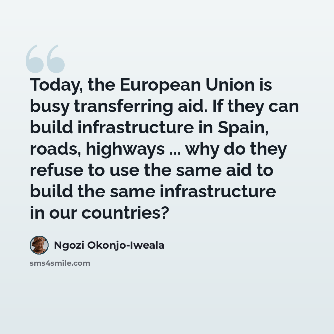 “Today, the European Union is busy transferring aid. If they can build infrastructure in Spain, roads, highways ... why do they refuse to use the same aid to build the same infrastructure in our countries?” quote by Ngozi Okonjo-Iweala