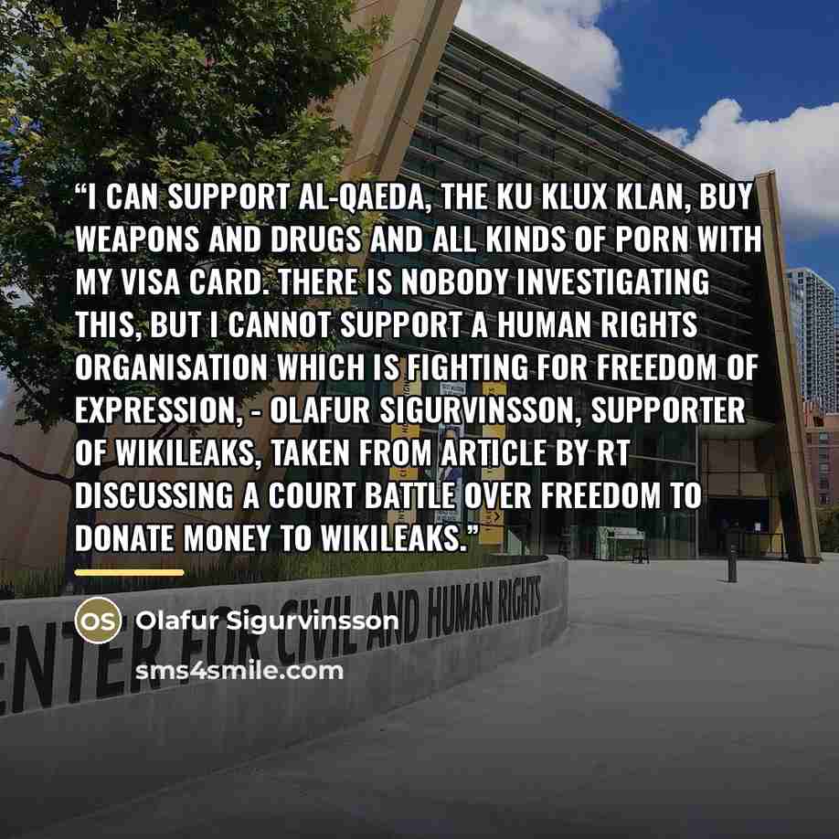 “I can support Al-Qaeda, the Ku Klux Klan, buy weapons and drugs and all kinds of porn with my Visa card. There is nobody investigating this, but I cannot support a human rights organisation which is fighting for freedom of expression, - Olafur Sigurvinsson, supporter of wikileaks, taken from…” quote by Olafur Sigurvinsson