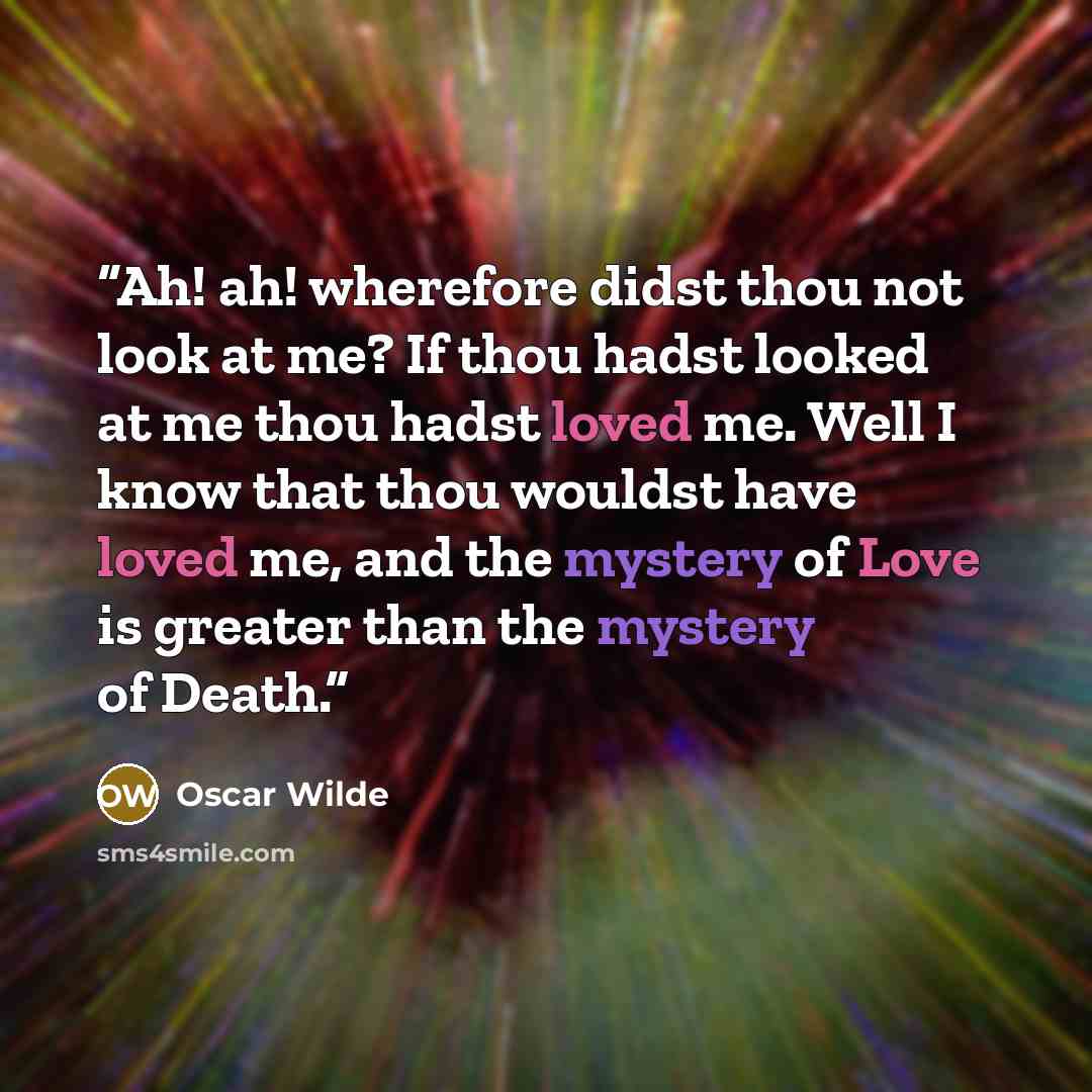 “Ah! ah! wherefore didst thou not look at me? If thou hadst looked at me thou hadst loved me. Well I know that thou wouldst have loved me, and the mystery of Love is greater than the mystery of Death.” quote by Oscar Wilde