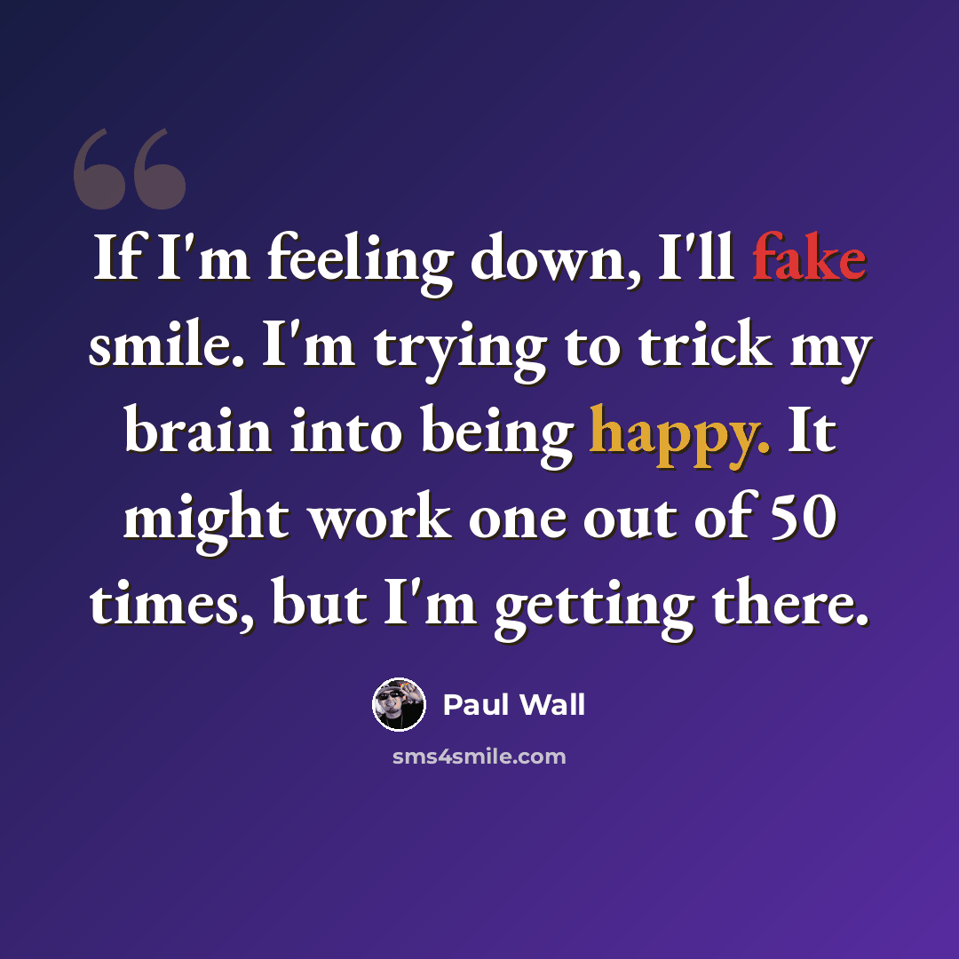 “If I'm feeling down, I'll fake smile. I'm trying to trick my brain into being happy. It might work one out of 50 times, but I'm getting there.” quote by Paul Wall