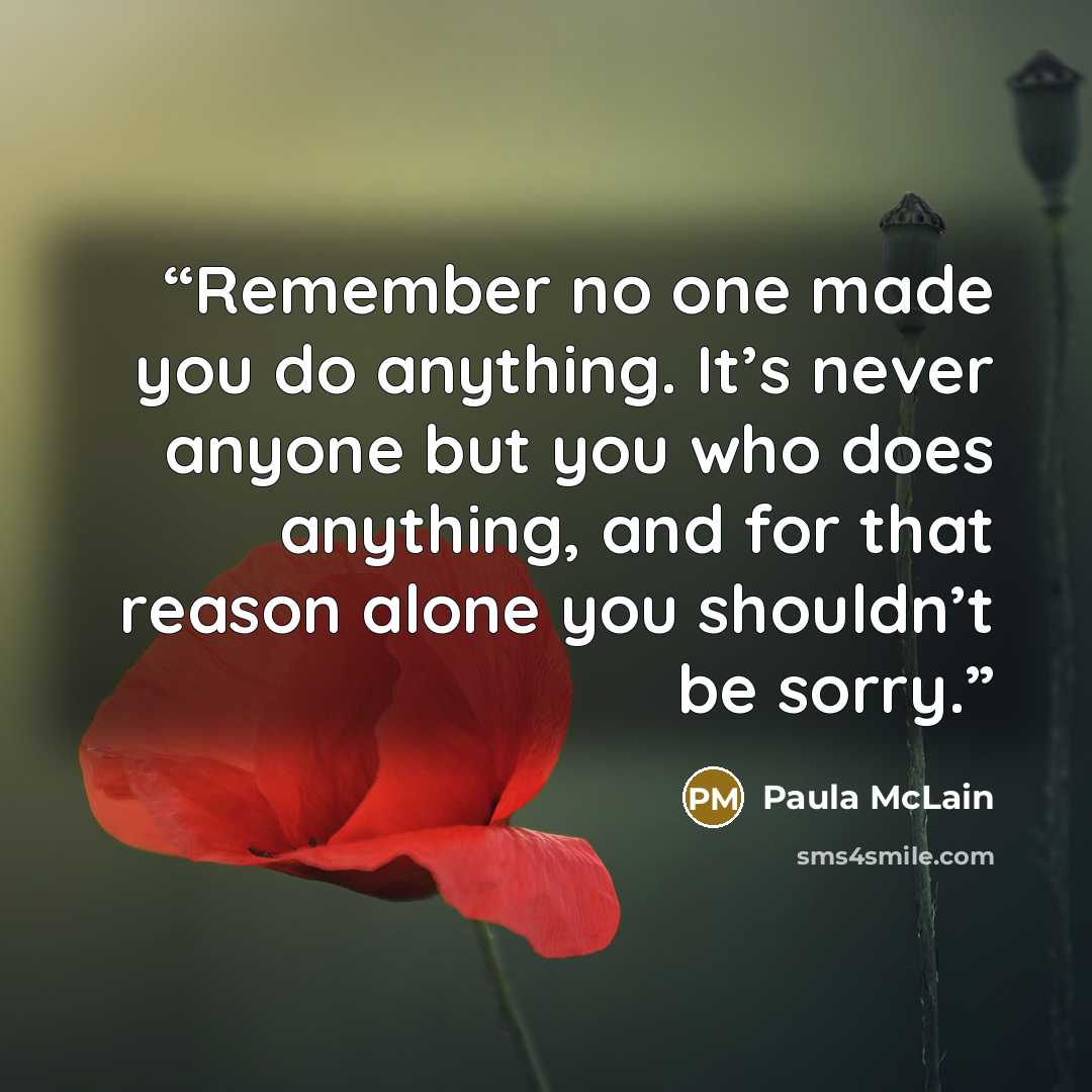 “Remember no one made you do anything. It’s never anyone but you who does anything, and for that reason alone you shouldn’t be sorry.” quote by Paula McLain