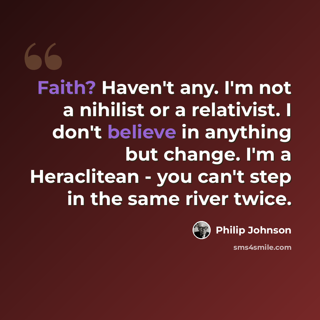 “Faith? Haven't any. I'm not a nihilist or a relativist. I don't believe in anything but change. I'm a Heraclitean - you can't step in the same river twice.” quote by Philip Johnson
