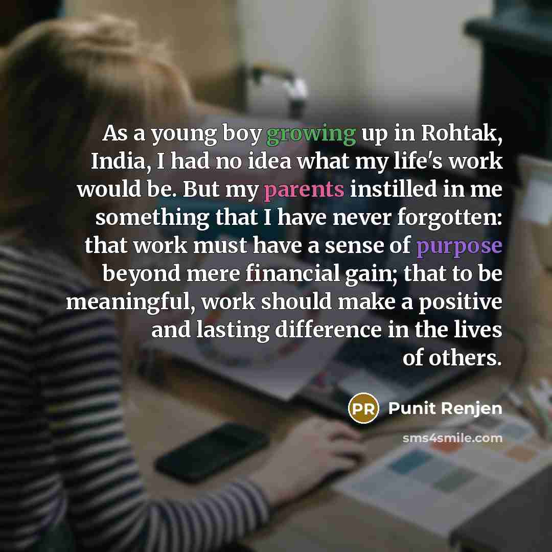 “As a young boy growing up in Rohtak, India, I had no idea what my life's work would be. But my parents instilled in me something that I have never forgotten: that work must have a sense of purpose beyond mere financial gain; that to be meaningful, work should make a positive and lasting difference…” quote by Punit Renjen