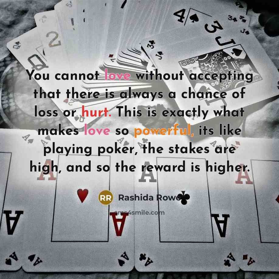 “You cannot love without accepting that there is always a chance of loss or hurt. This is exactly what makes love so powerful, its like playing poker, the stakes are high, and so the reward is higher.” quote by Rashida Rowe