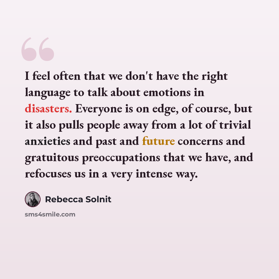 “I feel often that we don't have the right language to talk about emotions in disasters. Everyone is on edge, of course, but it also pulls people away from a lot of trivial anxieties and past and future concerns and gratuitous preoccupations that we have, and refocuses us in a very intense way.” quote by Rebecca Solnit