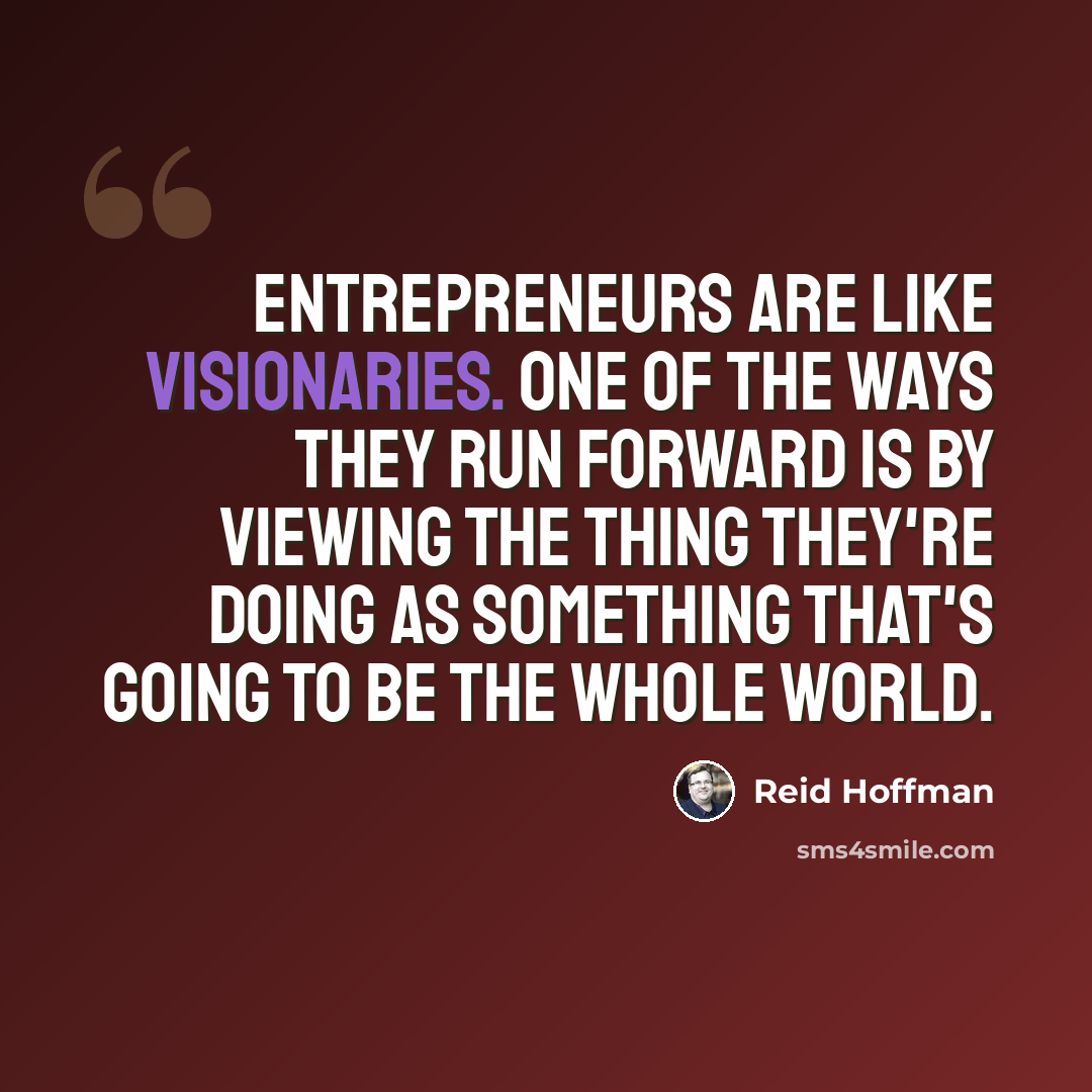 “Entrepreneurs are like visionaries. One of the ways they run forward is by viewing the thing they're doing as something that's going to be the whole world.” quote by Reid Hoffman