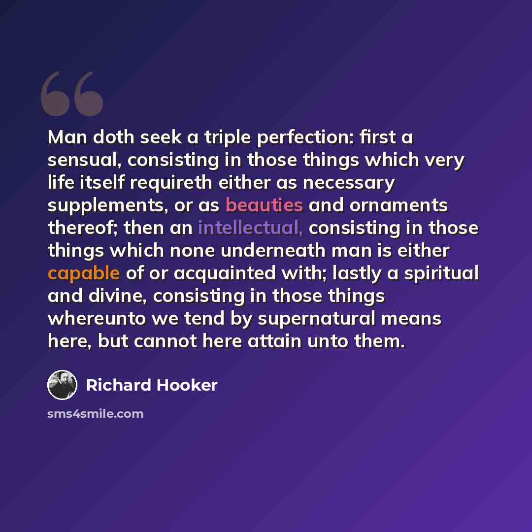 “Man doth seek a triple perfection: first a sensual, consisting in those things which very life itself requireth either as necessary supplements, or as beauties and ornaments thereof; then an intellectual, consisting in those things which none underneath man is either capable of or acquainted with…” quote by Richard Hooker