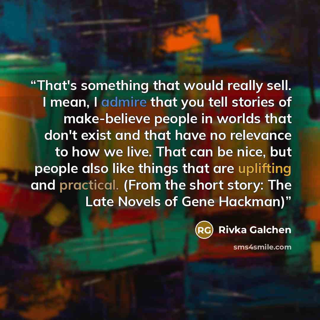 “That's something that would really sell. I mean, I admire that you tell stories of make-believe people in worlds that don't exist and that have no relevance to how we live. That can be nice, but people also like things that are uplifting and practical. (From the short story: The Late Novels of…” quote by Rivka Galchen