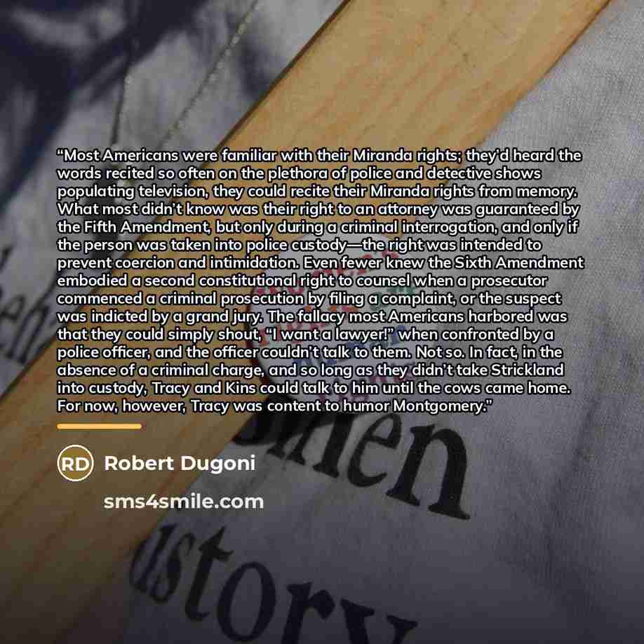 “Most Americans were familiar with their Miranda rights; they’d heard the words recited so often on the plethora of police and detective shows populating television, they could recite their Miranda rights from memory. What most didn’t know was their right to an attorney was guaranteed by the Fifth…” quote by Robert Dugoni