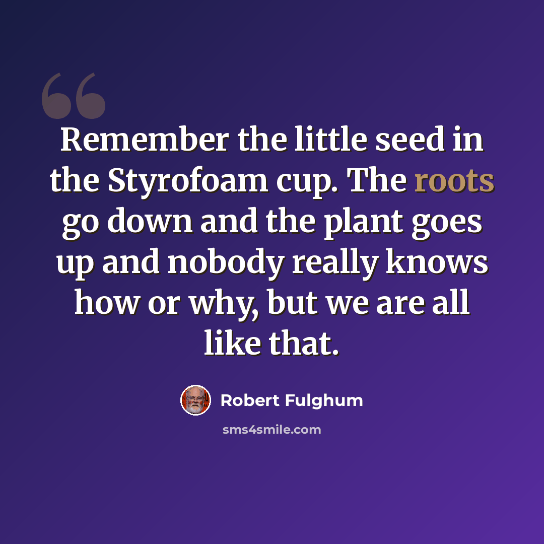 “Remember the little seed in the Styrofoam cup. The roots go down and the plant goes up and nobody really knows how or why, but we are all like that.” quote by Robert Fulghum