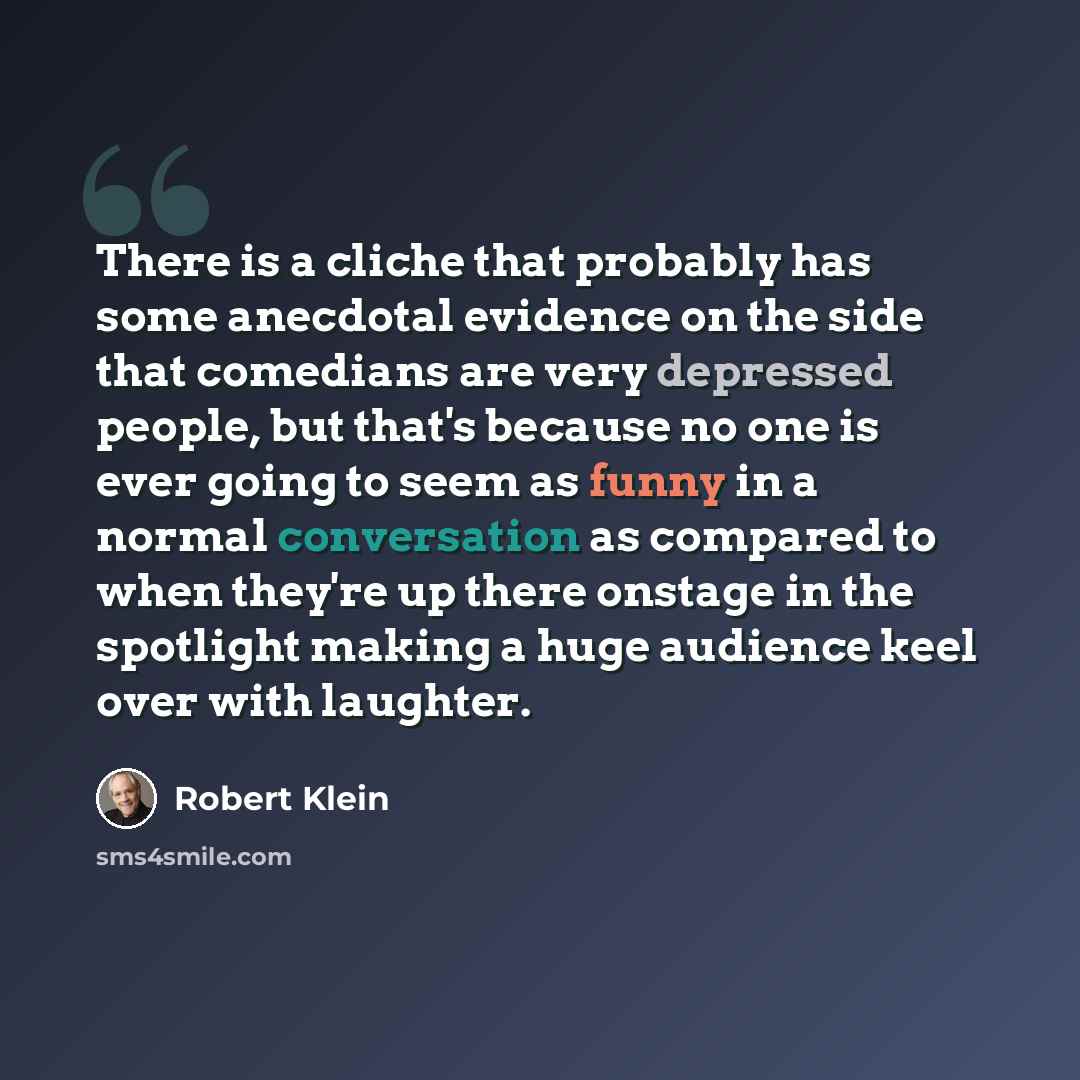 “There is a cliche that probably has some anecdotal evidence on the side that comedians are very depressed people, but that's because no one is ever going to seem as funny in a normal conversation as compared to when they're up there onstage in the spotlight making a huge audience keel over with…” quote by Robert Klein