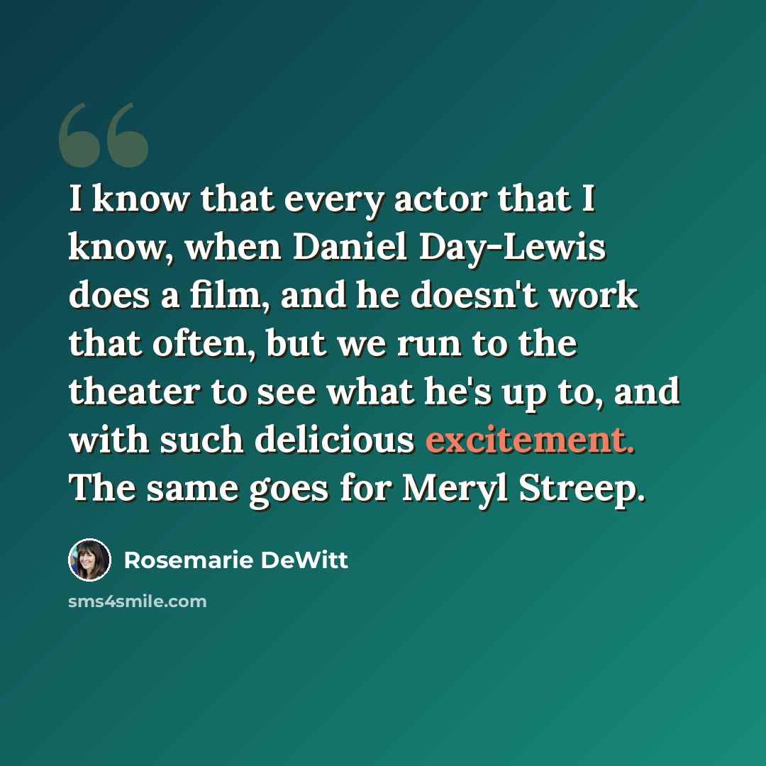 “I know that every actor that I know, when Daniel Day-Lewis does a film, and he doesn't work that often, but we run to the theater to see what he's up to, and with such delicious excitement. The same goes for Meryl Streep.” quote by Rosemarie DeWitt